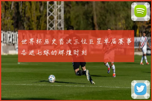 世界杯历史首次三位巨星单届赛事各进七球的辉煌时刻