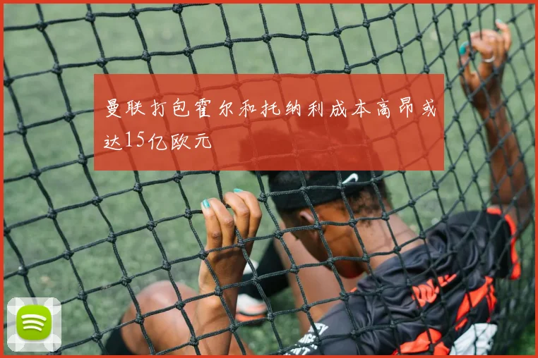 曼联打包霍尔和托纳利成本高昂或达15亿欧元