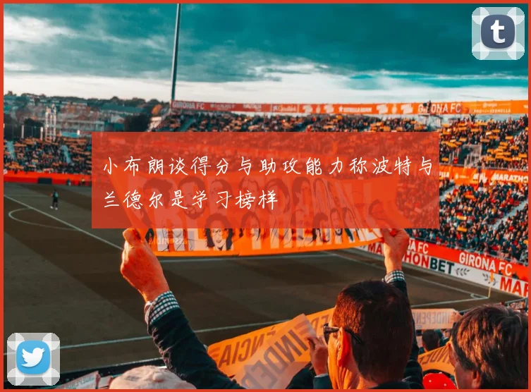 小布朗谈得分与助攻能力称波特与兰德尔是学习榜样