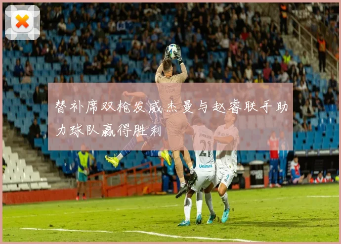 替补席双枪发威杰曼与赵睿联手助力球队赢得胜利