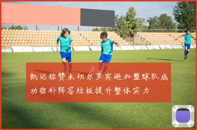 凯记称赞米切尔罗宾逊加盟球队成功弥补阵容短板提升整体实力