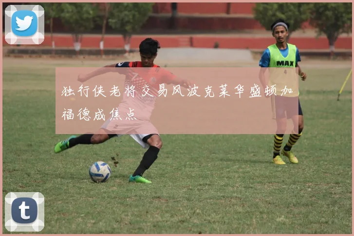 独行侠老将交易风波克莱华盛顿加福德成焦点