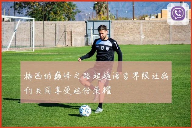 梅西的巅峰之路超越语言界限让我们共同享受这份荣耀