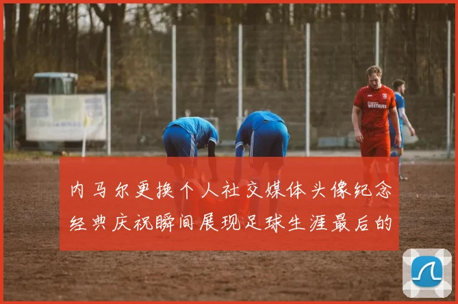 内马尔更换个人社交媒体头像纪念经典庆祝瞬间展现足球生涯最后的辉煌时刻