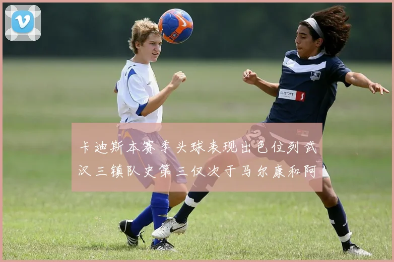 卡迪斯本赛季头球表现出色位列武汉三镇队史第三仅次于马尔康和阿齐兹