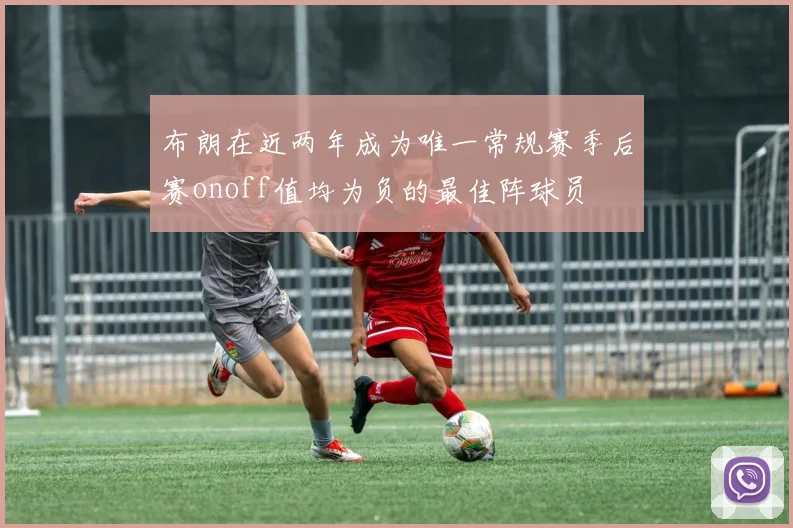 布朗在近两年成为唯一常规赛季后赛onoff值均为负的最佳阵球员