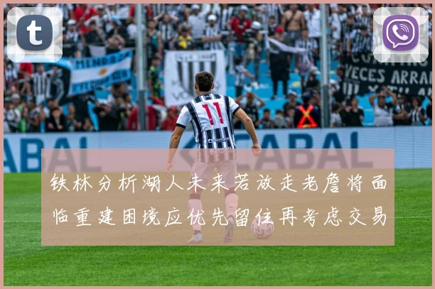 铁林分析湖人未来若放走老詹将面临重建困境应优先留住再考虑交易