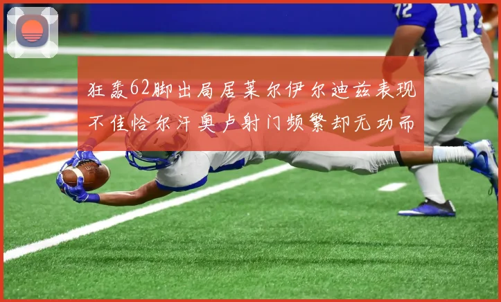 狂轰62脚出局居莱尔伊尔迪兹表现不佳恰尔汗奥卢射门频繁却无功而返
