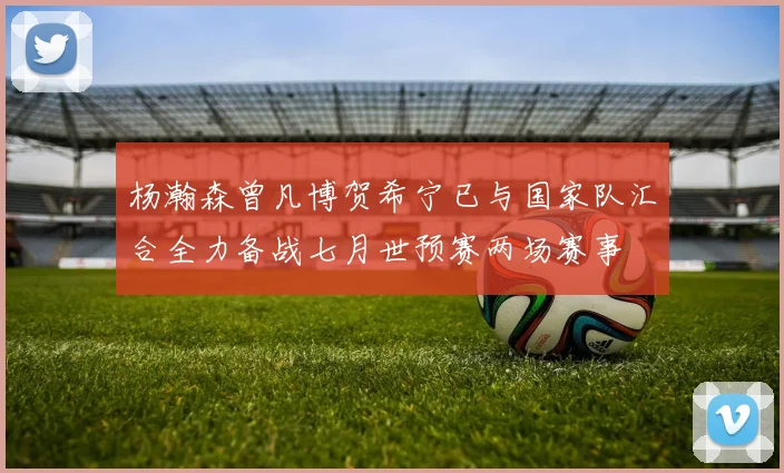 杨瀚森曾凡博贺希宁已与国家队汇合全力备战七月世预赛两场赛事