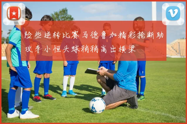 险些逆转比赛马德鲁加精彩抢断助攻李小恒头球稍稍高出横梁