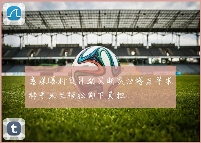 意媒曝科莫计划买断莫拉塔后寻求转手米兰轻松卸下负担