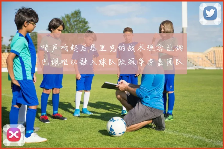 哨声响起后恩里克的战术理念让姆巴佩难以融入球队欧冠争夺靠团队配合与跑动