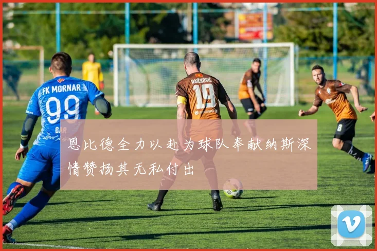 恩比德全力以赴为球队奉献纳斯深情赞扬其无私付出