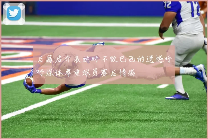 后藤启介表达对不敌巴西的遗憾呼吁媒体尊重球员赛后情感