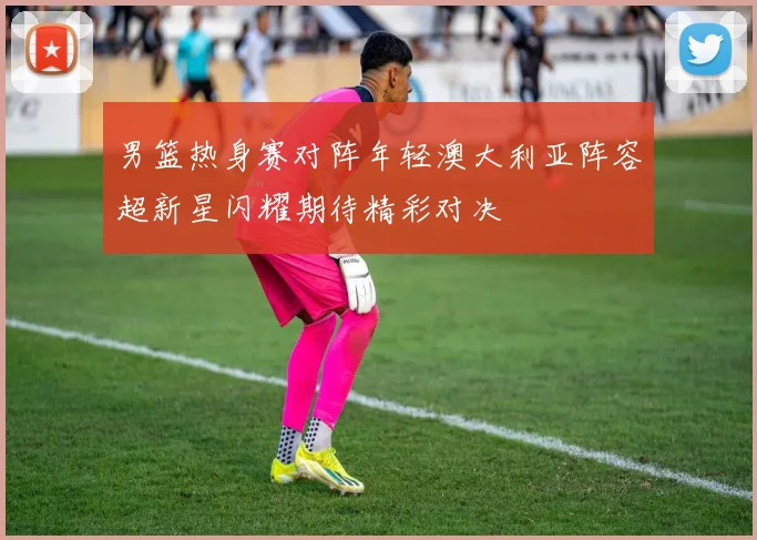 男篮热身赛对阵年轻澳大利亚阵容超新星闪耀期待精彩对决