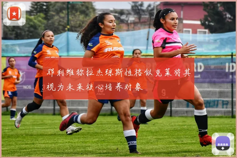 邓利维称拉杰琼斯性格似克莱将其视为未来核心培养对象