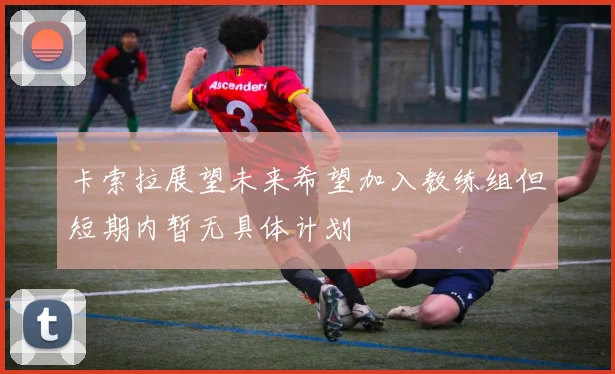 卡索拉展望未来希望加入教练组但短期内暂无具体计划