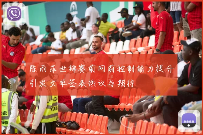 陈雨菲世锦赛前网前控制能力提升引发女单签表热议与期待