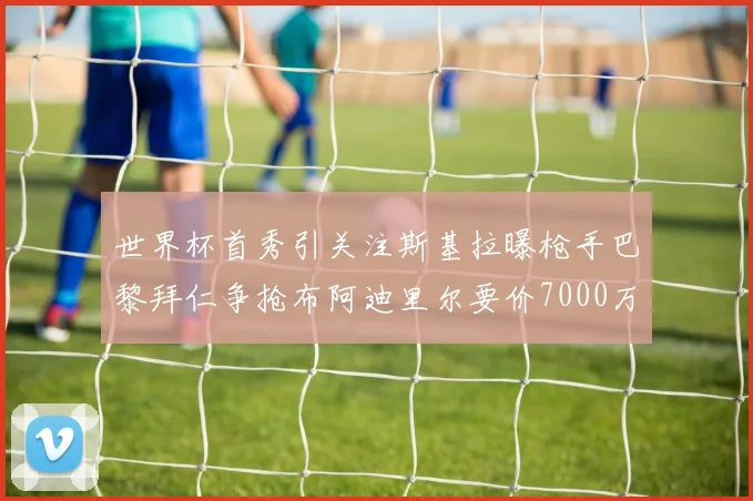 世界杯首秀引关注斯基拉曝枪手巴黎拜仁争抢布阿迪里尔要价7000万欧元