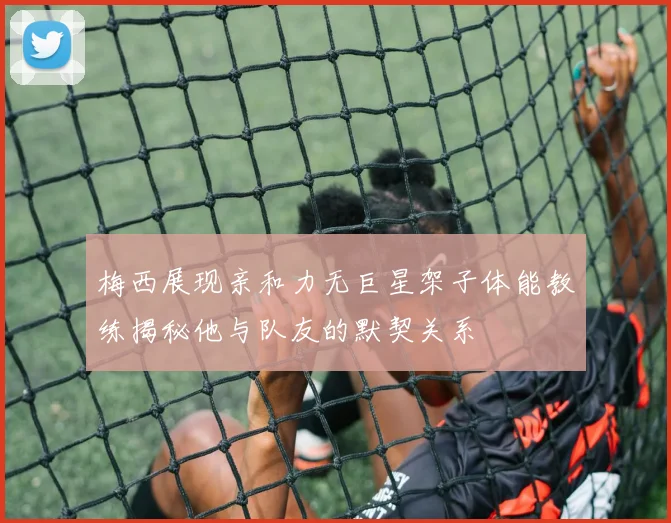 梅西展现亲和力无巨星架子体能教练揭秘他与队友的默契关系