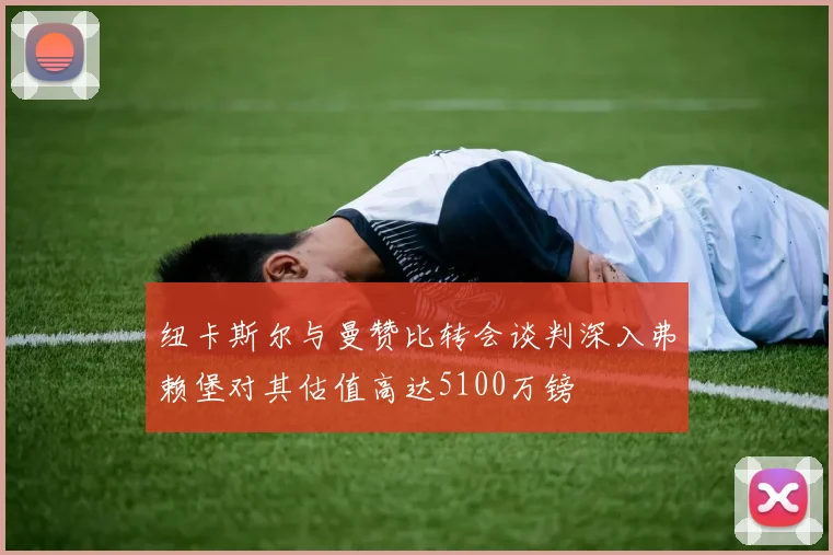 纽卡斯尔与曼赞比转会谈判深入弗赖堡对其估值高达5100万镑